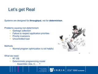 Let’s get Real Systems are designed for  throughput , not for  determinism . Problems causing non-determinism Garbage collection Failure to respect application priorities Priority inversions Uncontrolled load Methods Normal program optimization is not helpful. What we need: RT OS Deterministic programming model Assembler, Ada, C, … ? 