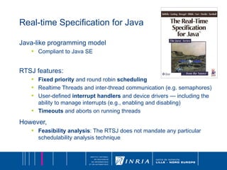 Real-time Specification for Java Java-like programming model Compliant to Java SE RTSJ features: Fixed priority  and round robin  scheduling Realtime Threads and inter-thread communication (e.g. semaphores) User-defined  interrupt handlers  and device drivers — including the ability to manage interrupts (e.g., enabling and disabling) Timeouts  and aborts on running threads However, Feasibility analysis : The RTSJ does not mandate any particular schedulability analysis technique 