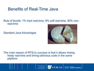 Benefits of Real-Time Java Rule of thumb: 1% hard real-time, 9% soft real-time, 90% non-real-time Standard Java Advantages The main reason of RTSJ’s success is that it allows mixing freely real-time and timing-oblivious code in the same platform 
