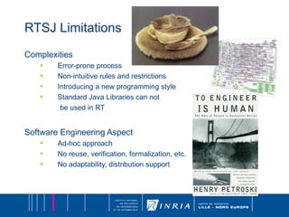 RTSJ Limitations Complexities Error-prone process Non-intuitive rules and restrictions Introducing a new programming style Standard Java Libraries can not be used in RT Software Engineering Aspect Ad-hoc approach No reuse, verification, formalization, etc. No adaptability, distribution support 