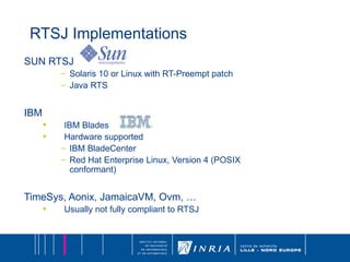 RTSJ Implementations SUN RTSJ Solaris 10 or Linux with RT-Preempt patch Java RTS IBM IBM Blades Hardware supported IBM BladeCenter  Red Hat Enterprise Linux, Version 4 (POSIX conformant) TimeSys, Aonix, JamaicaVM, Ovm, … Usually not fully compliant to RTSJ 