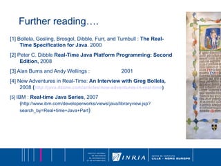 Further reading…. [1] Bollela, Gosling, Brosgol, Dibble, Furr, and Turnbull :  The Real-Time Specification for Java . 2000  [2] Peter C. Dibble  Real-Time Java Platform Programming: Second Edition,  2008 [3] Alan Burns and Andy Wellings :  2001 [4] New Adventures in Real-Time:  An Interview with Greg Bollela,  2008  ( http://java.dzone.com/articles/new-adventures-in-real-time ) [5]   IBM :  Real-time Java Series , 2007 ( http://www.ibm.com/developerworks/views/java/libraryview.jsp?search_by=Real+time+Java+Part ) 