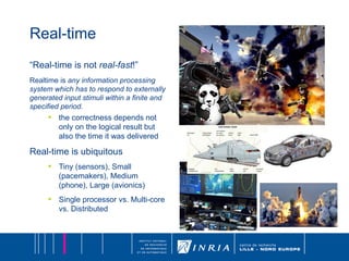 Real-time “ Real-time is not  real-fast !” Realtime is  any information processing system which has to respond to externally generated input stimuli within a finite and specified period. the correctness depends not only on the logical result but also the time it was delivered Real-time is ubiquitous Tiny (sensors), Small (pacemakers), Medium (phone), Large (avionics) Single processor vs. Multi-core vs. Distributed 