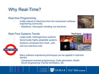 Why Real-Time? Real-time Programming A little interest in Real-time from the mainstream software engineering community Deadlines, interruption handling, too low-level… Real-Time Systems Trends Large-scale, heterogeneous systems Dynamically highly adaptable systems Systems composed from hard-, soft-,  and non-real-time units Many software engineering techniques can be applied in real-time domain Component oriented programming, Code generation, Model Driven Engineering, Formal Verification, etc. 