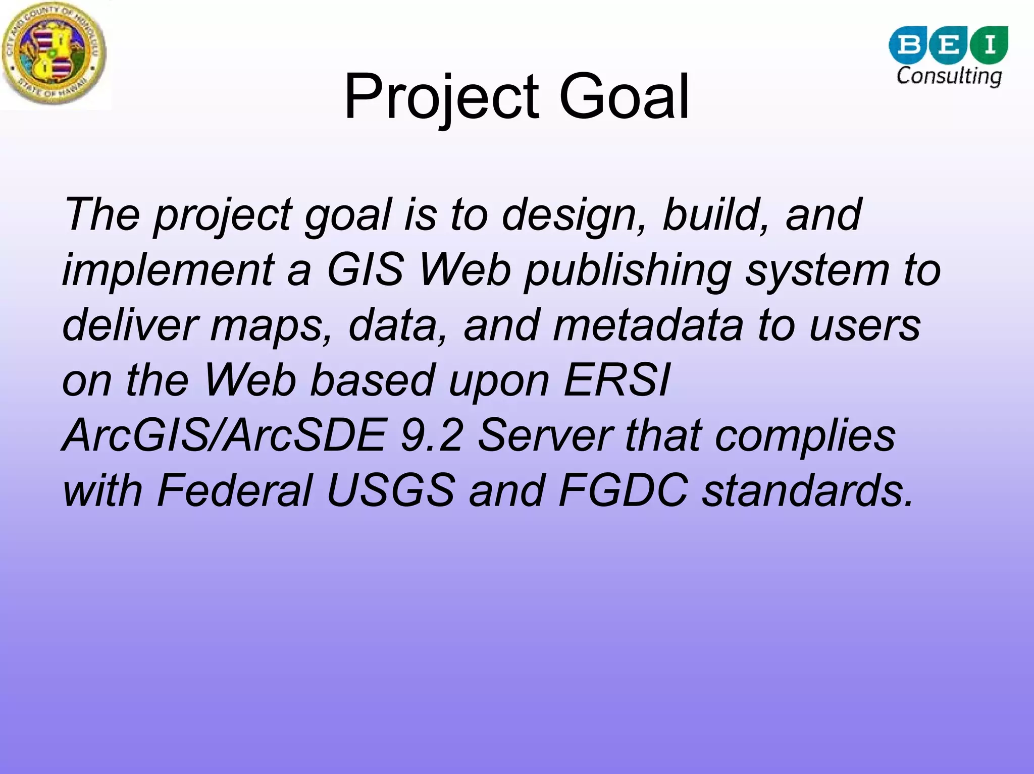 Project Goal
The project goal is to design, build, and
implement a GIS Web publishing system to
deliver maps, data, and metadata to users
on the Web based upon ERSI
ArcGIS/ArcSDE 9.2 Server that complies
with Federal USGS and FGDC standards.
 