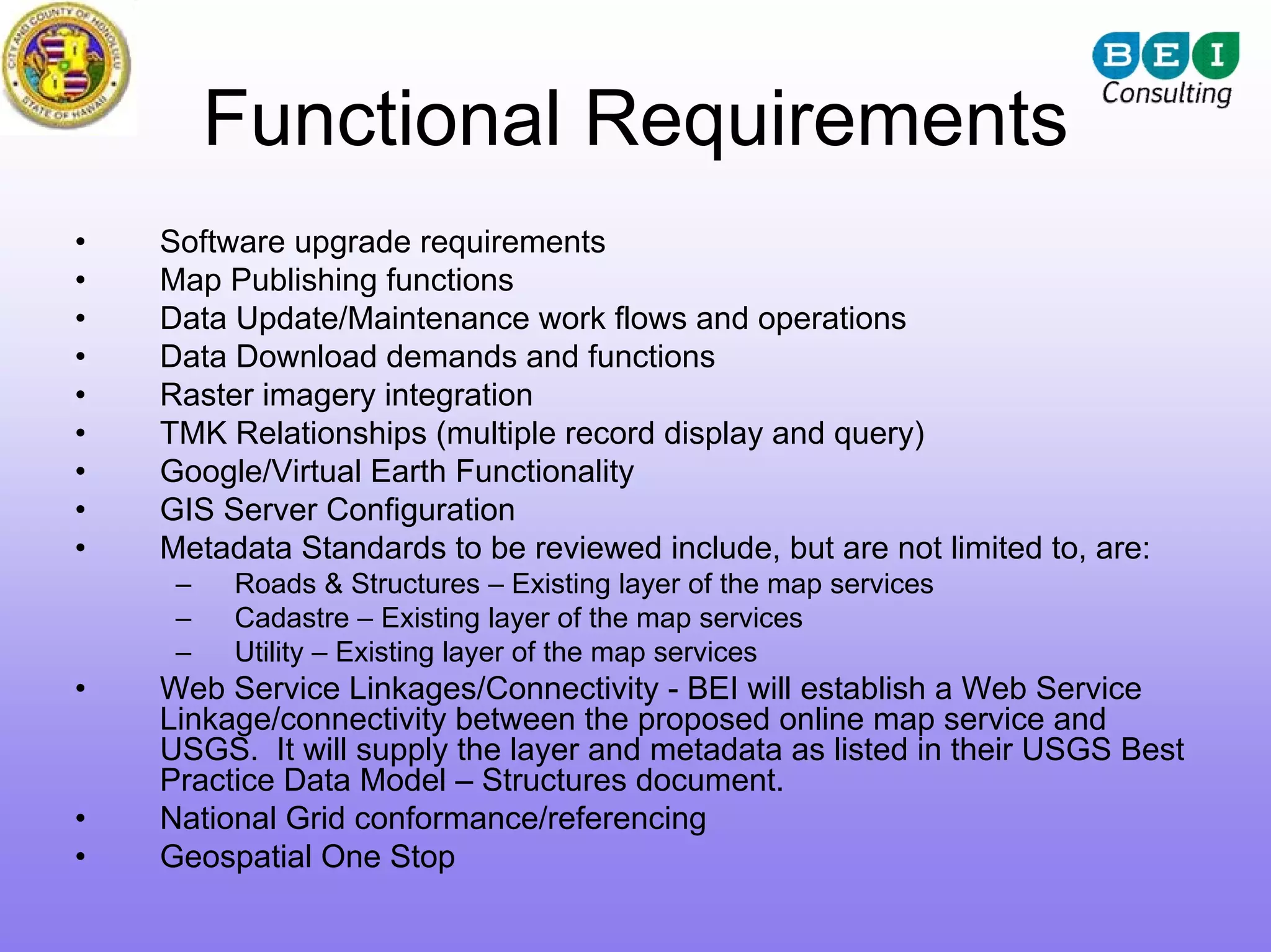 Functional Requirements
•   Software upgrade requirements
•   Map Publishing functions
•   Data Update/Maintenance work flows and operations
•   Data Download demands and functions
•   Raster imagery integration
•   TMK Relationships (multiple record display and query)
•   Google/Virtual Earth Functionality
•   GIS Server Configuration
•   Metadata Standards to be reviewed include, but are not limited to, are:
     –   Roads & Structures – Existing layer of the map services
     –   Cadastre – Existing layer of the map services
     –   Utility – Existing layer of the map services
•   Web Service Linkages/Connectivity - BEI will establish a Web Service
    Linkage/connectivity between the proposed online map service and
    USGS. It will supply the layer and metadata as listed in their USGS Best
    Practice Data Model – Structures document.
•   National Grid conformance/referencing
•   Geospatial One Stop
 