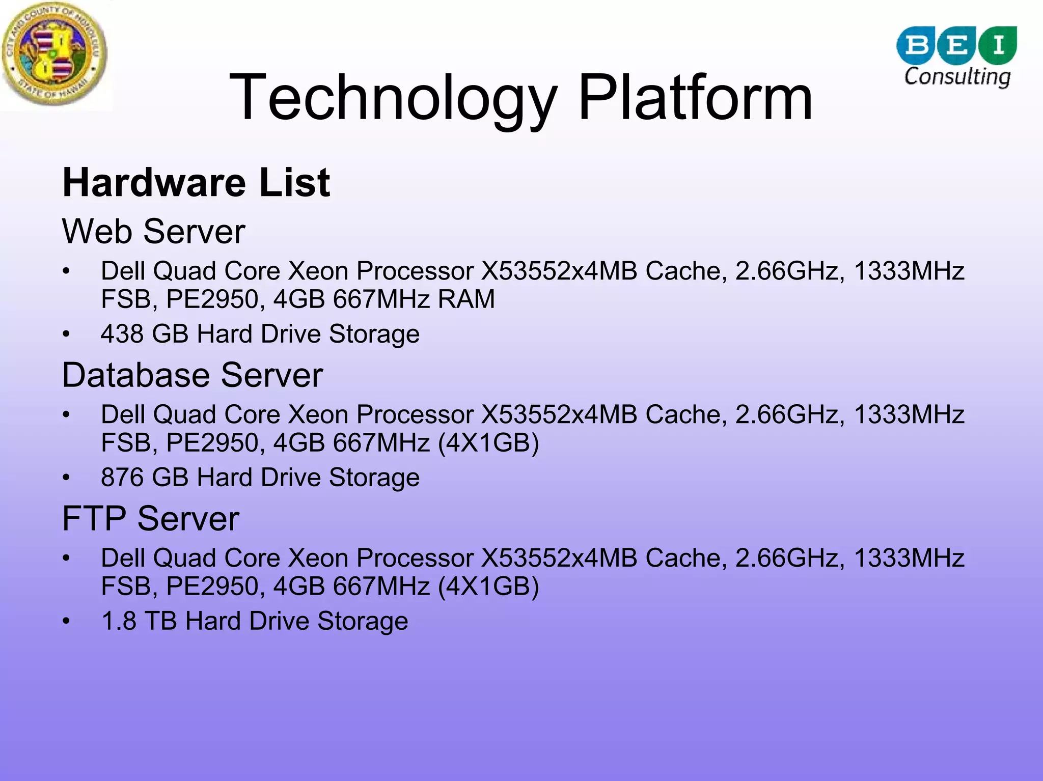 Technology Platform
Hardware List
Web Server
•   Dell Quad Core Xeon Processor X53552x4MB Cache, 2.66GHz, 1333MHz
    FSB, PE2950, 4GB 667MHz RAM
•   438 GB Hard Drive Storage
Database Server
•   Dell Quad Core Xeon Processor X53552x4MB Cache, 2.66GHz, 1333MHz
    FSB, PE2950, 4GB 667MHz (4X1GB)
•   876 GB Hard Drive Storage
FTP Server
•   Dell Quad Core Xeon Processor X53552x4MB Cache, 2.66GHz, 1333MHz
    FSB, PE2950, 4GB 667MHz (4X1GB)
•   1.8 TB Hard Drive Storage
 