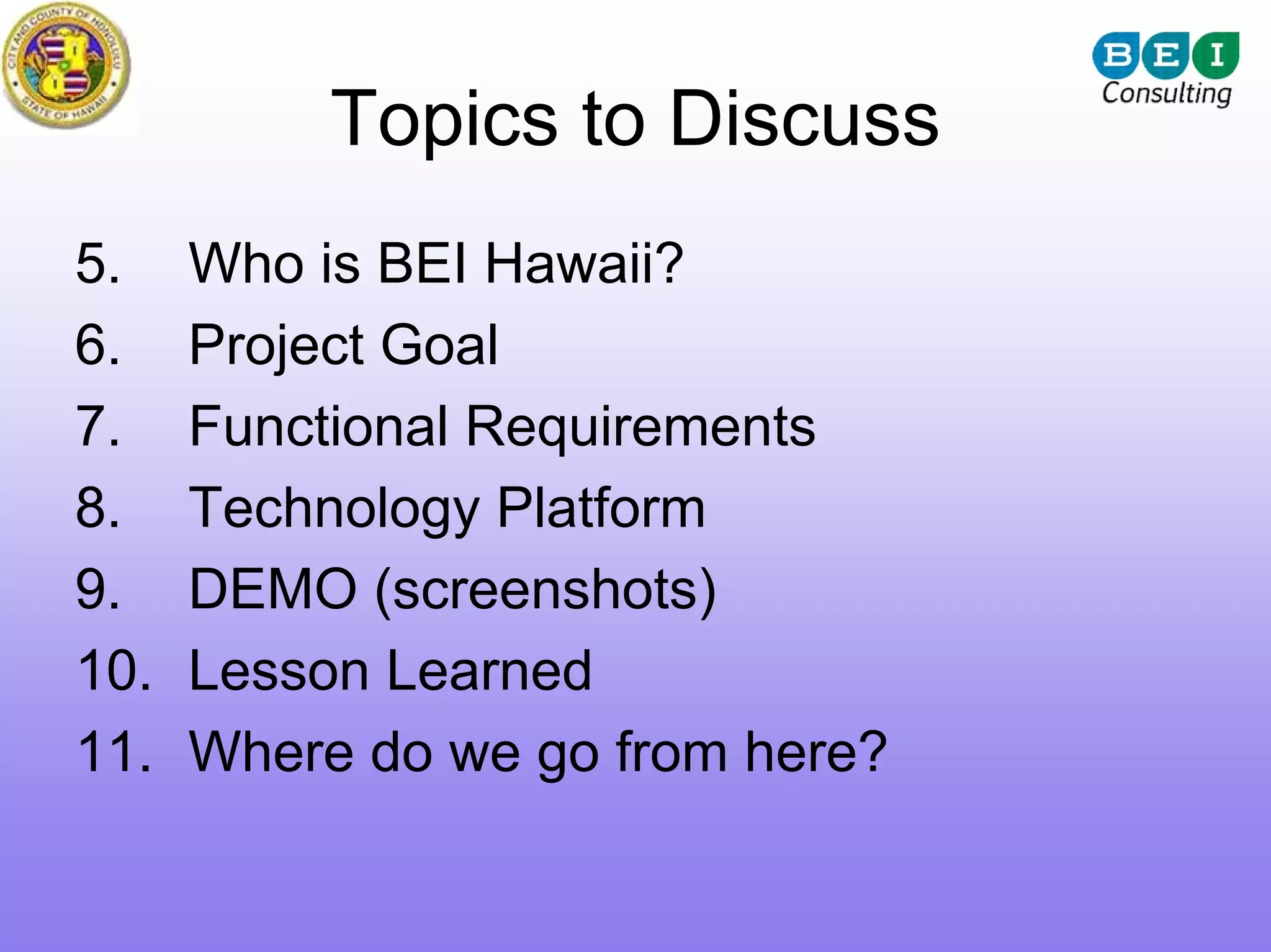 Topics to Discuss
5.    Who is BEI Hawaii?
6.    Project Goal
7.    Functional Requirements
8.    Technology Platform
9.    DEMO (screenshots)
10.   Lesson Learned
11.   Where do we go from here?
 