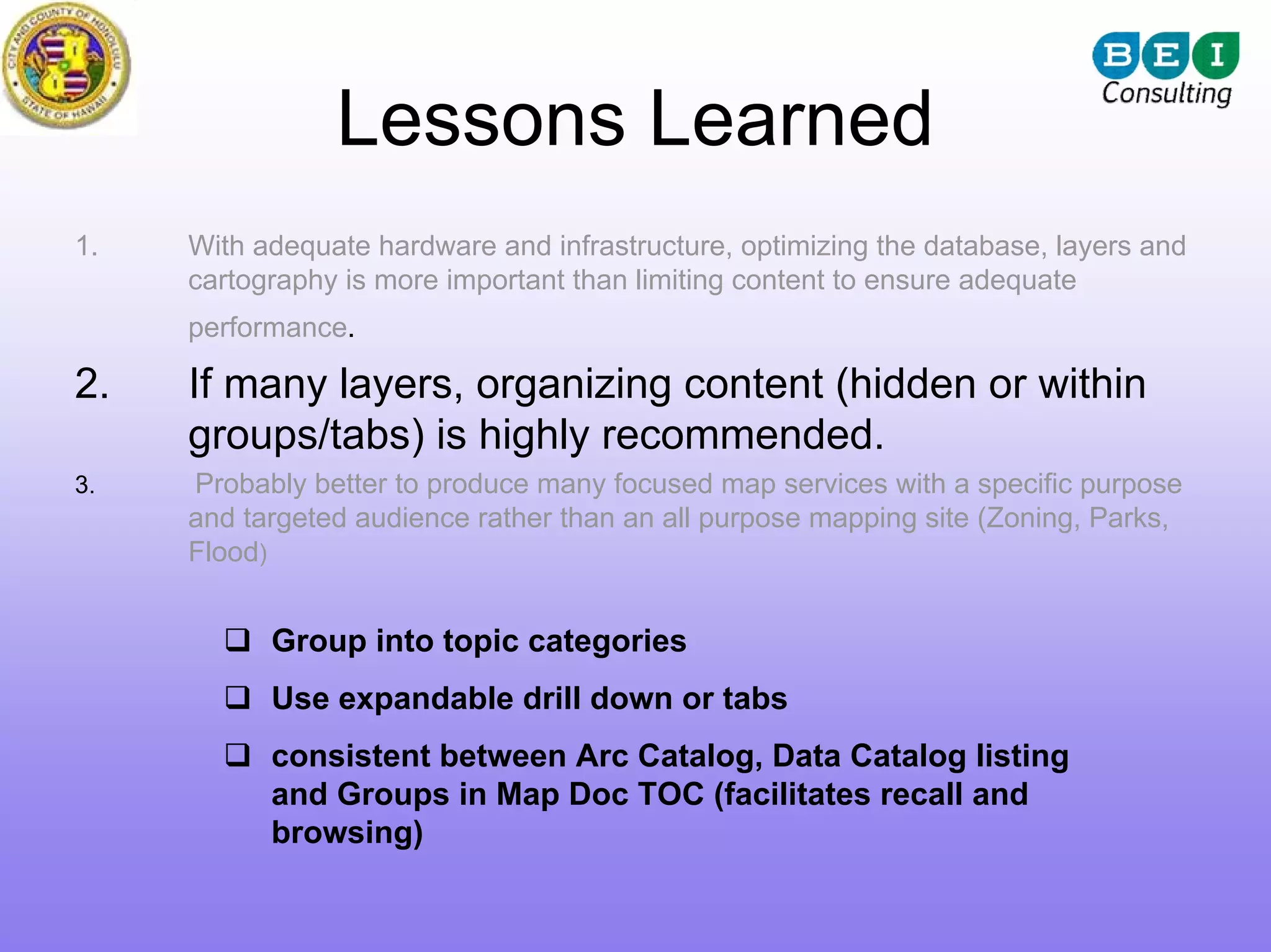 Lessons Learned
1.   With adequate hardware and infrastructure, optimizing the database, layers and
     cartography is more important than limiting content to ensure adequate
     performance.

2.   If many layers, organizing content (hidden or within
     groups/tabs) is highly recommended.
3.   Probably better to produce many focused map services with a specific purpose
     and targeted audience rather than an all purpose mapping site (Zoning, Parks,
     Flood)


           Group into topic categories
           Use expandable drill down or tabs
           consistent between Arc Catalog, Data Catalog listing
           and Groups in Map Doc TOC (facilitates recall and
           browsing)
 