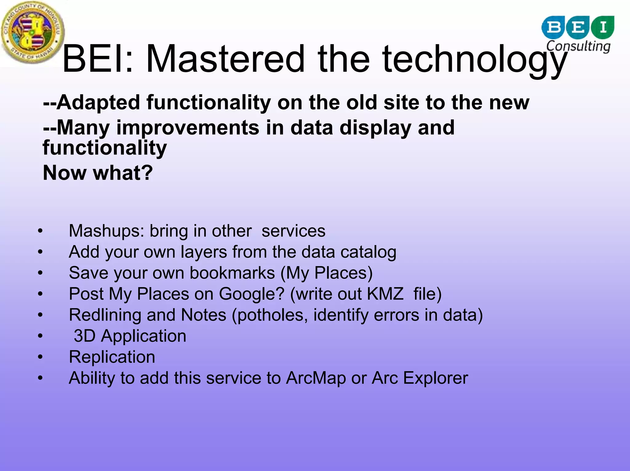 BEI: Mastered the technology
--Adapted functionality on the old site to the new
--Many improvements in data display and
functionality
Now what?

•   Mashups: bring in other services
•   Add your own layers from the data catalog
•   Save your own bookmarks (My Places)
•   Post My Places on Google? (write out KMZ file)
•   Redlining and Notes (potholes, identify errors in data)
•   3D Application
•   Replication
•   Ability to add this service to ArcMap or Arc Explorer
 