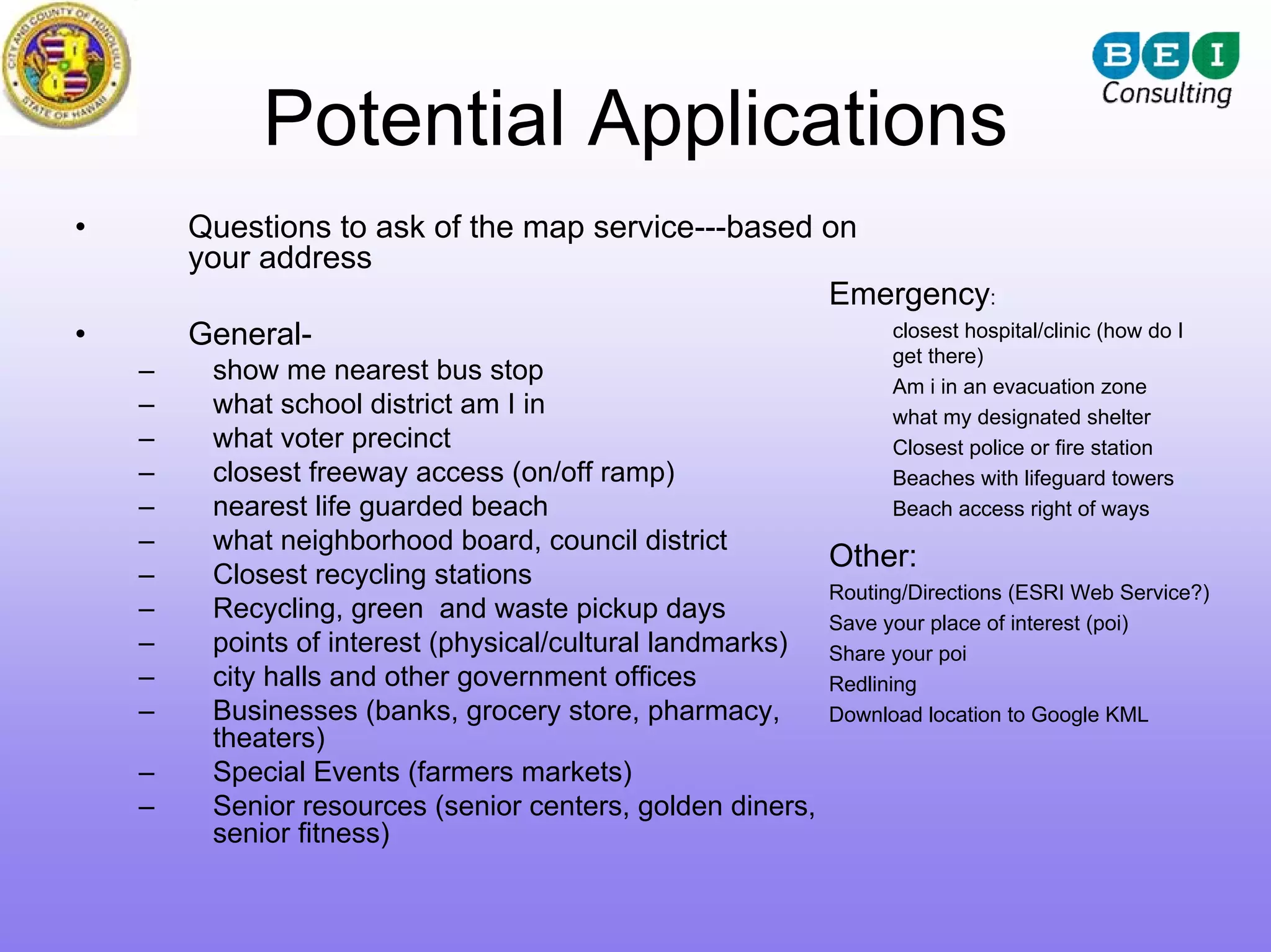 Potential Applications
•       Questions to ask of the map service---based on
        your address
                                                    Emergency:
•       General-                                       closest hospital/clinic (how do I
                                                                    get there)
    –    show me nearest bus stop
                                                                 Am i in an evacuation zone
    –    what school district am I in                            what my designated shelter
    –    what voter precinct                                     Closest police or fire station
    –    closest freeway access (on/off ramp)                    Beaches with lifeguard towers
    –    nearest life guarded beach                              Beach access right of ways
    –    what neighborhood board, council district
                                                          Other:
    –    Closest recycling stations
                                                          Routing/Directions (ESRI Web Service?)
    –    Recycling, green and waste pickup days           Save your place of interest (poi)
    –    points of interest (physical/cultural landmarks) Share your poi
    –    city halls and other government offices          Redlining
    –    Businesses (banks, grocery store, pharmacy,      Download location to Google KML
         theaters)
    –    Special Events (farmers markets)
    –    Senior resources (senior centers, golden diners,
         senior fitness)
 