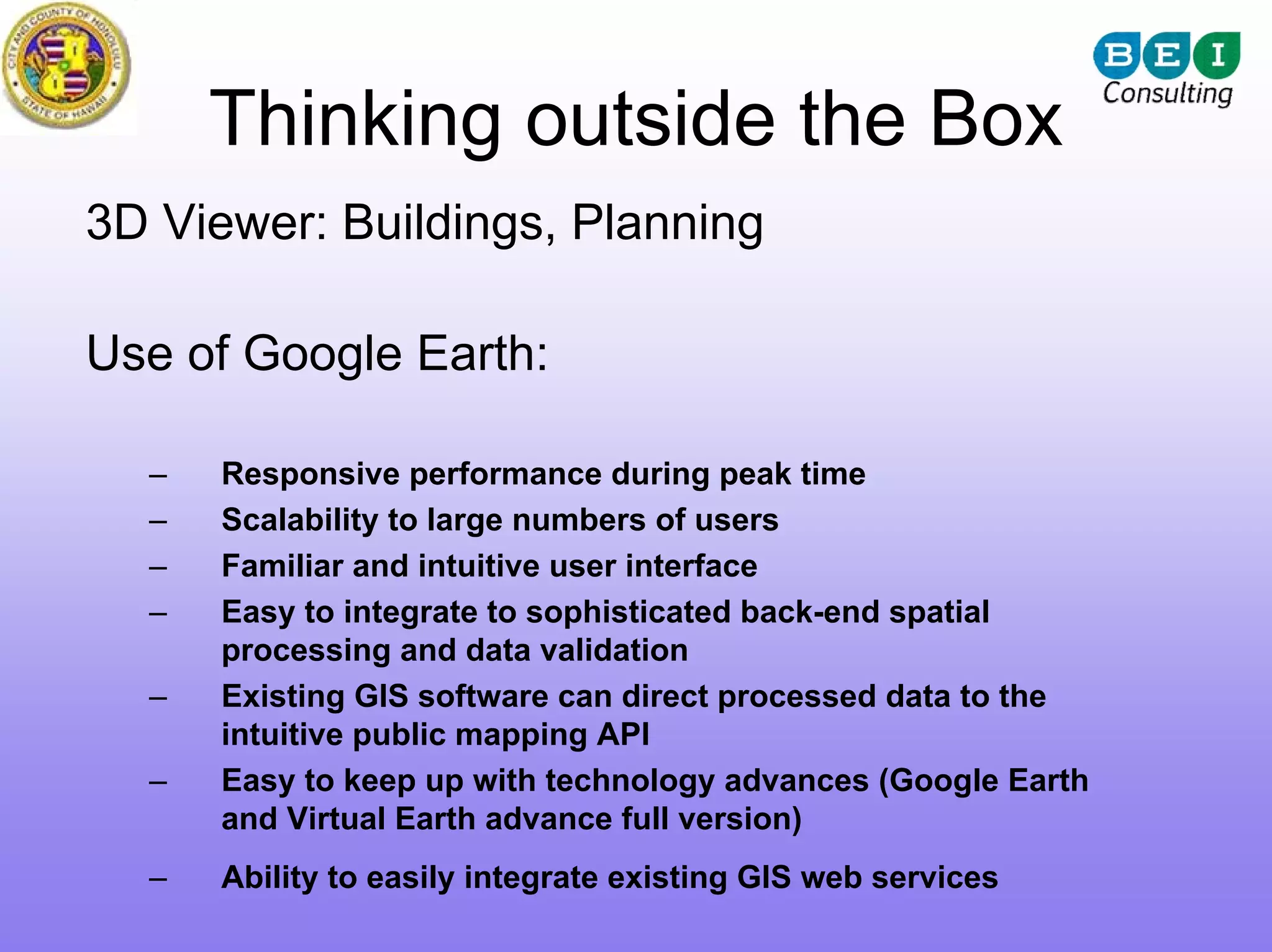 Thinking outside the Box
3D Viewer: Buildings, Planning

Use of Google Earth:

  –   Responsive performance during peak time
  –   Scalability to large numbers of users
  –   Familiar and intuitive user interface
  –   Easy to integrate to sophisticated back-end spatial
      processing and data validation
  –   Existing GIS software can direct processed data to the
      intuitive public mapping API
  –   Easy to keep up with technology advances (Google Earth
      and Virtual Earth advance full version)
  –   Ability to easily integrate existing GIS web services
 
