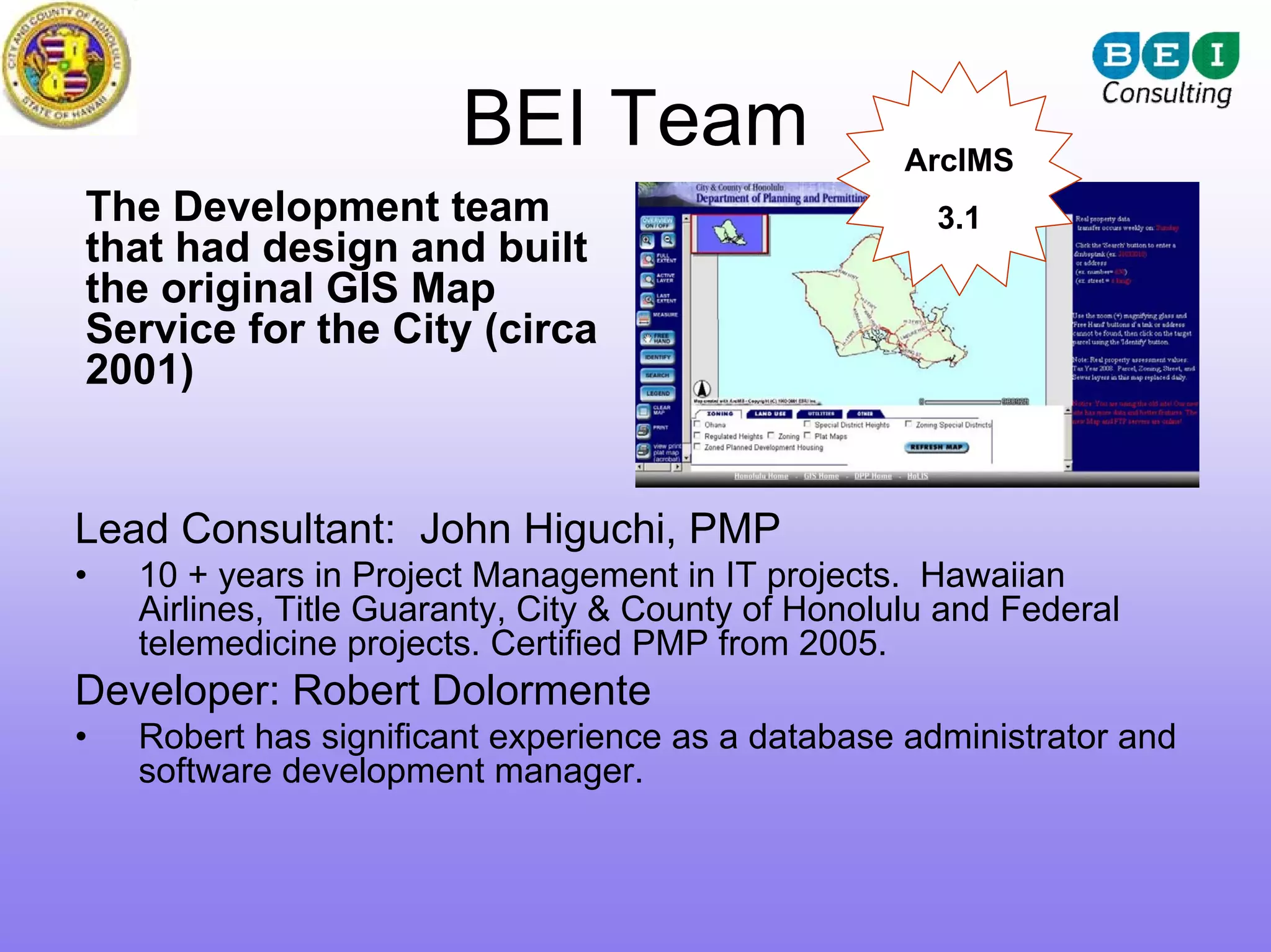 BEI Team                     ArcIMS
The Development team                                   3.1
that had design and built
the original GIS Map
Service for the City (circa
2001)


Lead Consultant: John Higuchi, PMP
•   10 + years in Project Management in IT projects. Hawaiian
    Airlines, Title Guaranty, City & County of Honolulu and Federal
    telemedicine projects. Certified PMP from 2005.
Developer: Robert Dolormente
•   Robert has significant experience as a database administrator and
    software development manager.
 