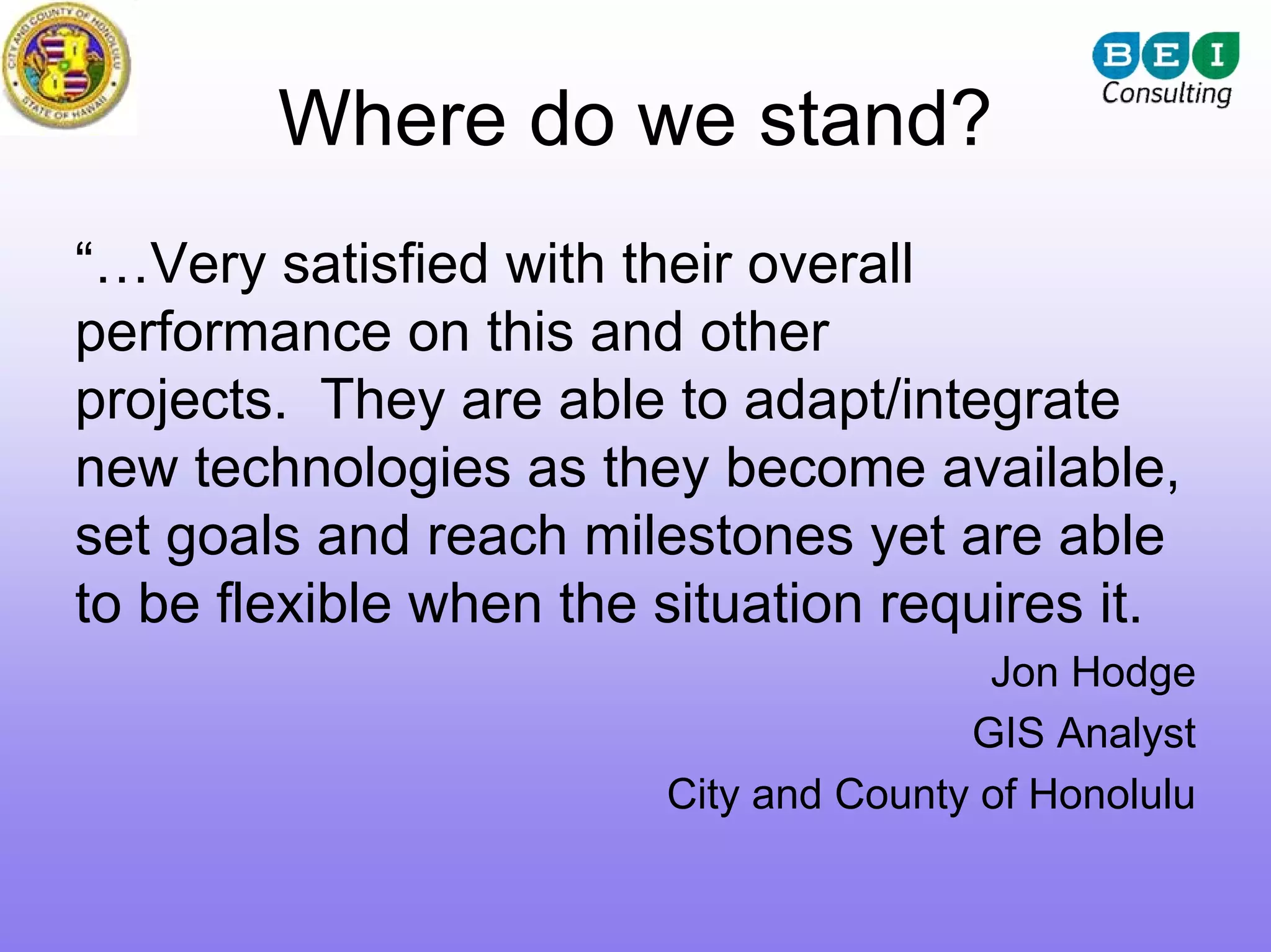 Where do we stand?
“…Very satisfied with their overall
performance on this and other
projects. They are able to adapt/integrate
new technologies as they become available,
set goals and reach milestones yet are able
to be flexible when the situation requires it.
                                        Jon Hodge
                                       GIS Analyst
                        City and County of Honolulu
 