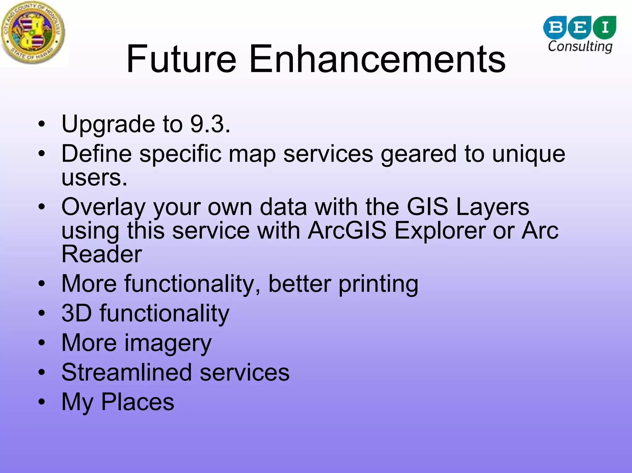 Future Enhancements
• Upgrade to 9.3.
• Define specific map services geared to unique
  users.
• Overlay your own data with the GIS Layers
  using this service with ArcGIS Explorer or Arc
  Reader
• More functionality, better printing
• 3D functionality
• More imagery
• Streamlined services
• My Places
 