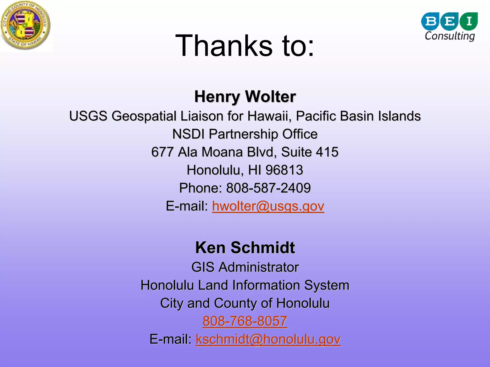 Thanks to:
                    Henry Wolter
USGS Geospatial Liaison for Hawaii, Pacific Basin Islands
              NSDI Partnership Office
          677 Ala Moana Blvd, Suite 415
                 Honolulu, HI 96813
                Phone: 808-587-2409
             E-mail: hwolter@usgs.gov


                    Ken Schmidt
                   GIS Administrator
           Honolulu Land Information System
             City and County of Honolulu
                     808-768-8057
            E-mail: kschmidt@honolulu.gov
 