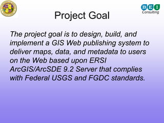 Project Goal
The project goal is to design, build, and
implement a GIS Web publishing system to
deliver maps, data, and metadata to users
on the Web based upon ERSI
ArcGIS/ArcSDE 9.2 Server that complies
with Federal USGS and FGDC standards.
 