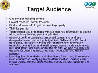 Target Audience
•   Checking on building permits
•   Project research, permit tracking.
•   Find landowner info to gain access to property.
•   TMK for permits
•   To download and print maps with tax map key information to submit
    along with my building permit application.
•   obtain or confirm ownership, assessed values and land use
    designations such as zoning, height limit, SMA status, SLU and
    flood zone. This is often the source of preliminary information
    regarding census tract and existing improvement data such as year
    built and gross floor area. Under the old site, we also regularly use
    the tabs for obtaining the zoning map, flood zone, and utilties
    (sewer).
•   Locating flood boundaries and elevations, flood zone, if property is
    in an ohana zone, verifying sewer lateral location, locating other
    infrastructure, general street widths, identify general topography of
    site, etc.
 