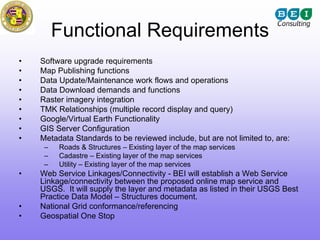 Functional Requirements
•   Software upgrade requirements
•   Map Publishing functions
•   Data Update/Maintenance work flows and operations
•   Data Download demands and functions
•   Raster imagery integration
•   TMK Relationships (multiple record display and query)
•   Google/Virtual Earth Functionality
•   GIS Server Configuration
•   Metadata Standards to be reviewed include, but are not limited to, are:
     –   Roads & Structures – Existing layer of the map services
     –   Cadastre – Existing layer of the map services
     –   Utility – Existing layer of the map services
•   Web Service Linkages/Connectivity - BEI will establish a Web Service
    Linkage/connectivity between the proposed online map service and
    USGS. It will supply the layer and metadata as listed in their USGS Best
    Practice Data Model – Structures document.
•   National Grid conformance/referencing
•   Geospatial One Stop
 