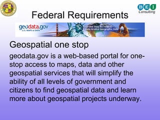 Federal Requirements

Geospatial one stop
geodata.gov is a web-based portal for one-
stop access to maps, data and other
geospatial services that will simplify the
ability of all levels of government and
citizens to find geospatial data and learn
more about geospatial projects underway.
 