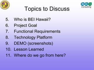 Topics to Discuss
5.    Who is BEI Hawaii?
6.    Project Goal
7.    Functional Requirements
8.    Technology Platform
9.    DEMO (screenshots)
10.   Lesson Learned
11.   Where do we go from here?
 