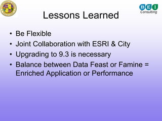 Lessons Learned
•   Be Flexible
•   Joint Collaboration with ESRI & City
•   Upgrading to 9.3 is necessary
•   Balance between Data Feast or Famine =
    Enriched Application or Performance
 