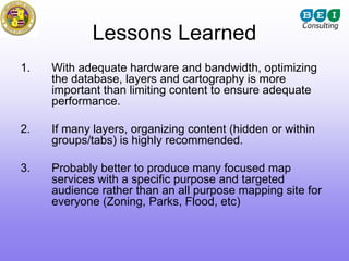 Lessons Learned
1.   With adequate hardware and bandwidth, optimizing
     the database, layers and cartography is more
     important than limiting content to ensure adequate
     performance.

2.   If many layers, organizing content (hidden or within
     groups/tabs) is highly recommended.

3.   Probably better to produce many focused map
     services with a specific purpose and targeted
     audience rather than an all purpose mapping site for
     everyone (Zoning, Parks, Flood, etc)
 