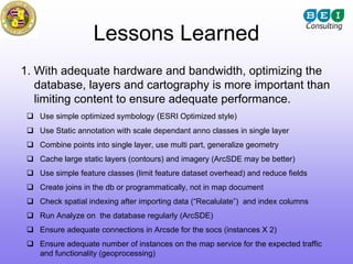Lessons Learned
1. With adequate hardware and bandwidth, optimizing the
   database, layers and cartography is more important than
   limiting content to ensure adequate performance.
   Use simple optimized symbology (ESRI Optimized style)
   Use Static annotation with scale dependant anno classes in single layer
   Combine points into single layer, use multi part, generalize geometry
   Cache large static layers (contours) and imagery (ArcSDE may be better)
   Use simple feature classes (limit feature dataset overhead) and reduce fields
   Create joins in the db or programmatically, not in map document
   Check spatial indexing after importing data (“Recalulate”) and index columns
   Run Analyze on the database regularly (ArcSDE)
   Ensure adequate connections in Arcsde for the socs (instances X 2)
   Ensure adequate number of instances on the map service for the expected traffic
   and functionality (geoprocessing)
 