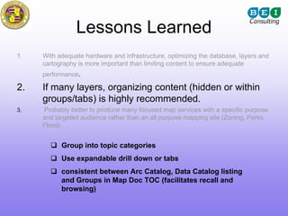 Lessons Learned
1.   With adequate hardware and infrastructure, optimizing the database, layers and
     cartography is more important than limiting content to ensure adequate
     performance.

2.   If many layers, organizing content (hidden or within
     groups/tabs) is highly recommended.
3.   Probably better to produce many focused map services with a specific purpose
     and targeted audience rather than an all purpose mapping site (Zoning, Parks,
     Flood)


           Group into topic categories
           Use expandable drill down or tabs
           consistent between Arc Catalog, Data Catalog listing
           and Groups in Map Doc TOC (facilitates recall and
           browsing)
 
