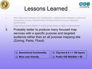 Lessons Learned
1.   With adequate hardware and infrastructure, optimizing the database, layers and
     cartography is more important than limiting content to ensure adequate
     performance.
2.   Organizing content (hidden or within groups/tabs) is highly recommended.

3.   Probably better to produce many focused map
     services with a specific purpose and targeted
     audience rather than an all purpose mapping site
     (Zoning, Parks, Flood)


          Streamlined functionality               Cityview 9.2 = > 100 layers
          More user friendly                      Public GIS WebSite = 66
 
