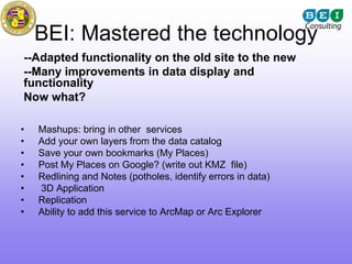 BEI: Mastered the technology
--Adapted functionality on the old site to the new
--Many improvements in data display and
functionality
Now what?

•   Mashups: bring in other services
•   Add your own layers from the data catalog
•   Save your own bookmarks (My Places)
•   Post My Places on Google? (write out KMZ file)
•   Redlining and Notes (potholes, identify errors in data)
•   3D Application
•   Replication
•   Ability to add this service to ArcMap or Arc Explorer
 