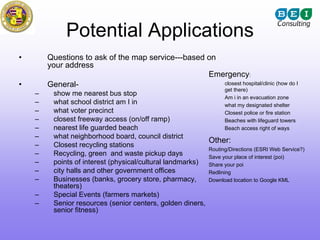 Potential Applications
•       Questions to ask of the map service---based on
        your address
                                                    Emergency:
•       General-                                       closest hospital/clinic (how do I
                                                                    get there)
    –    show me nearest bus stop
                                                                 Am i in an evacuation zone
    –    what school district am I in                            what my designated shelter
    –    what voter precinct                                     Closest police or fire station
    –    closest freeway access (on/off ramp)                    Beaches with lifeguard towers
    –    nearest life guarded beach                              Beach access right of ways
    –    what neighborhood board, council district
                                                          Other:
    –    Closest recycling stations
                                                          Routing/Directions (ESRI Web Service?)
    –    Recycling, green and waste pickup days           Save your place of interest (poi)
    –    points of interest (physical/cultural landmarks) Share your poi
    –    city halls and other government offices          Redlining
    –    Businesses (banks, grocery store, pharmacy,      Download location to Google KML
         theaters)
    –    Special Events (farmers markets)
    –    Senior resources (senior centers, golden diners,
         senior fitness)
 