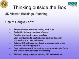 Thinking outside the Box
3D Viewer: Buildings, Planning

Use of Google Earth:

  –   Responsive performance during peak time
  –   Scalability to large numbers of users
  –   Familiar and intuitive user interface
  –   Easy to integrate to sophisticated back-end spatial
      processing and data validation
  –   Existing GIS software can direct processed data to the
      intuitive public mapping API
  –   Easy to keep up with technology advances (Google Earth
      and Virtual Earth advance full version)
  –   Ability to easily integrate existing GIS web services
 