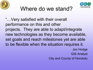 Where do we stand?
“…Very satisfied with their overall
performance on this and other
projects. They are able to adapt/integrate
new technologies as they become available,
set goals and reach milestones yet are able
to be flexible when the situation requires it.
                                        Jon Hodge
                                       GIS Analyst
                        City and County of Honolulu
 