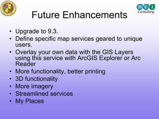 Future Enhancements
• Upgrade to 9.3.
• Define specific map services geared to unique
  users.
• Overlay your own data with the GIS Layers
  using this service with ArcGIS Explorer or Arc
  Reader
• More functionality, better printing
• 3D functionality
• More imagery
• Streamlined services
• My Places
 