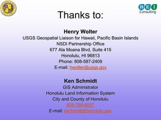 Thanks to:
                    Henry Wolter
USGS Geospatial Liaison for Hawaii, Pacific Basin Islands
              NSDI Partnership Office
          677 Ala Moana Blvd, Suite 415
                 Honolulu, HI 96813
                Phone: 808-587-2409
             E-mail: hwolter@usgs.gov


                    Ken Schmidt
                   GIS Administrator
           Honolulu Land Information System
             City and County of Honolulu
                     808-768-8057
            E-mail: kschmidt@honolulu.gov
 