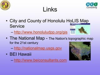 Links
• City and County of Honolulu HoLIS Map
  Service
  – http://www.honoluludpp.org/gis
• The National Map - The Nation's topographic map
  for the 21st century
  – http://nationalmap.usgs.gov
• BEI Hawaii
  – http://www.beiconsultants.com
 
