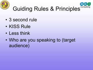 Guiding Rules & Principles
•   3 second rule
•   KISS Rule
•   Less think
•   Who are you speaking to (target
    audience)
 