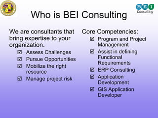 Who is BEI Consulting
We are consultants that     Core Competencies:
bring expertise to your          Program and Project
organization.                    Management
     Assess Challenges           Assist in defining
     Pursue Opportunities        Functional
                                 Requirements
     Mobilize the right
     resource                    ERP Consulting
     Manage project risk         Application
                                 Development
                                 GIS Application
                                 Developer
 