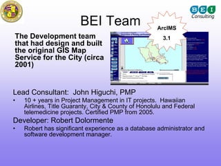 BEI Team                     ArcIMS
The Development team                                   3.1
that had design and built
the original GIS Map
Service for the City (circa
2001)


Lead Consultant: John Higuchi, PMP
•   10 + years in Project Management in IT projects. Hawaiian
    Airlines, Title Guaranty, City & County of Honolulu and Federal
    telemedicine projects. Certified PMP from 2005.
Developer: Robert Dolormente
•   Robert has significant experience as a database administrator and
    software development manager.
 