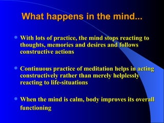 What happens in the mind... With lots of practice, the mind stops reacting to thoughts, memories and desires and follows constructive actions Continuous practice of meditation helps in acting constructively rather than merely helplessly reacting to life-situations When the mind is calm, body improves its overall functioning  