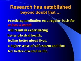 Research has established   beyond doubt that … P racticing meditation on a regular basis for  at least a month   will result in experiencing better physical health, feeling better about lives, a higher sense of self esteem and thus  feel better-oriented in life. 