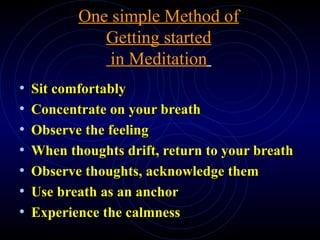 One simple Method of Getting started  in Meditation   Sit comfortably Concentrate on your breath Observe the feeling When thoughts drift, return to your breath Observe thoughts, acknowledge them Use breath as an anchor Experience the calmness 