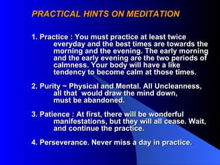 PRACTICAL HINTS ON MEDITATION 1. Practice : You must practice at least twice  everyday and the best times are towards the  morning and the evening. The early morning  and the early evening are the two periods of calmness. Your body will have a like  tendency to become calm at those times.  2. Purity ~ Physical and Mental. All Uncleanness, all that  would draw the mind down, must be abandoned. 3. Patience : At first, there will be wonderful manifestations, but they will all cease. Wait, and continue the practice. 4. Perseverance. Never miss a day in practice.  