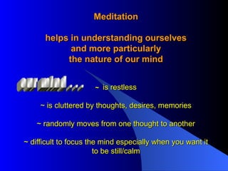 Meditation helps in understanding ourselves and more particularly the nature of our mind ~  is restless ~ is cluttered by thoughts, desires, memories ~ randomly moves from one thought to another ~ difficult to focus the mind especially when you want it to be still/calm our mind . . . 