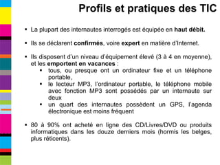 La plupart des internautes interrogés est équipée en  haut débit. Ils se déclarent  confirmés , voire  expert  en matière d’Internet. Ils disposent d’un niveau d’équipement élevé (3 à 4 en moyenne), et les  emportent en vacances  : tous, ou presque ont un ordinateur fixe et un téléphone portable, le lecteur MP3, l’ordinateur portable, le téléphone mobile avec fonction MP3 sont possédés par un internaute sur deux un quart des internautes possèdent un GPS, l’agenda électronique est moins fréquent 80 à 90% ont acheté en ligne des CD/Livres/DVD ou produits informatiques dans les douze derniers mois (hormis les belges, plus réticents). Profils et pratiques des TIC 