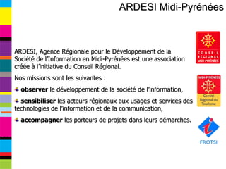 ARDESI Midi-Pyrénées ARDESI, Agence Régionale pour le Développement de la Société de l’Information en Midi-Pyrénées est une association créée à l’initiative du Conseil Régional.  Nos missions sont les suivantes : observer  le développement de la société de l’information, sensibiliser  les acteurs régionaux aux usages et services des technologies de l’information et de la communication, accompagner  les porteurs de projets dans leurs démarches.  