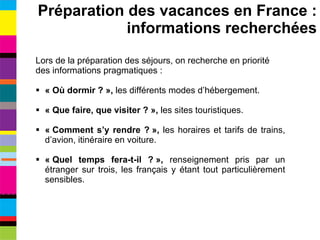 Lors de la préparation des séjours, on recherche en priorité des informations pragmatiques : « Où dormir ? »,  les différents modes d’hébergement. « Que faire, que visiter ? »,  les sites touristiques. « Comment s’y rendre ? »,  les horaires et tarifs de trains, d’avion, itinéraire en voiture. « Quel temps fera-t-il ? »,  renseignement pris par un étranger sur trois, les français y étant tout particulièrement sensibles. Préparation des vacances en France : informations recherchées 
