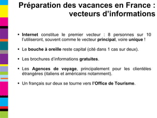 Internet  constitue le premier vecteur : 8 personnes sur 10 l’utiliseront, souvent comme le vecteur  principal ,   voire  unique  ! Le  bouche à oreille  reste capital (cité dans 1 cas sur deux). Les brochures d’informations  gratuites . Les  Agences de voyage , principalement pour les clientèles étrangères (italiens et américains notamment). Un français sur deux se tourne vers  l’Office de Tourisme . Préparation des vacances en France : vecteurs d’informations 