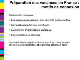Quatre motifs principaux : Les  comparaisons de prix , pour trouver la meilleure affaire. La  visualisation  des lieux touristiques. La recherche  d’informations pratiques . La préparation d’un  itinéraire Les américains et anglais sont nombreux à se connecter pour effectuer des  réservations, et régler des achats en ligne . Préparation des vacances en France : motifs de connexion 